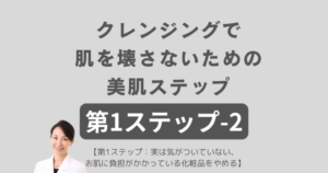 第1ステップ-2 クレンジングで肌を壊さないための美肌ステップ 【第1ステップ:実は気がついていない、お肌に負担がかかっている化粧品をやめる】