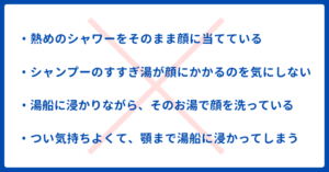 ・熱めのシャワーをそのまま顔に当てている
・シャンプーのすすぎ湯が顔にかかるのを気にしていない
・湯船に浸かりながら、そのお湯で顔を洗っている
・つい気持ちよくて、顎まで湯船に浸かってしまう